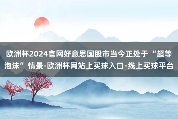 欧洲杯2024官网好意思国股市当今正处于 “超等泡沫” 情景-欧洲杯网站上买球入口-线上买球平台