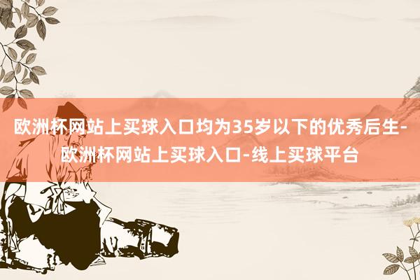 欧洲杯网站上买球入口均为35岁以下的优秀后生-欧洲杯网站上买球入口-线上买球平台