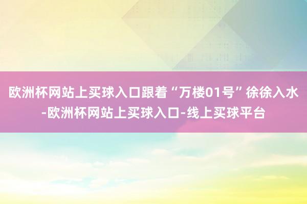 欧洲杯网站上买球入口跟着“万楼01号”徐徐入水-欧洲杯网站上买球入口-线上买球平台