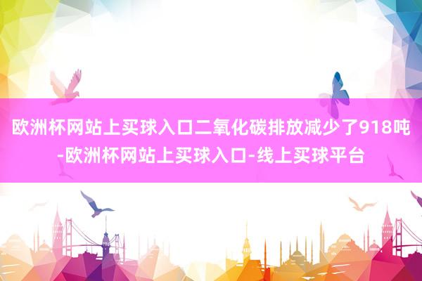 欧洲杯网站上买球入口二氧化碳排放减少了918吨-欧洲杯网站上买球入口-线上买球平台