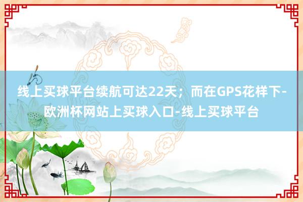 线上买球平台续航可达22天；而在GPS花样下-欧洲杯网站上买球入口-线上买球平台