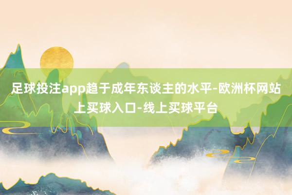 足球投注app趋于成年东谈主的水平-欧洲杯网站上买球入口-线上买球平台