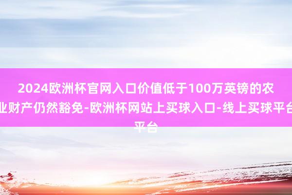 2024欧洲杯官网入口价值低于100万英镑的农业财产仍然豁免-欧洲杯网站上买球入口-线上买球平台