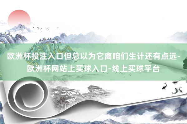 欧洲杯投注入口但总以为它离咱们生计还有点远-欧洲杯网站上买球入口-线上买球平台