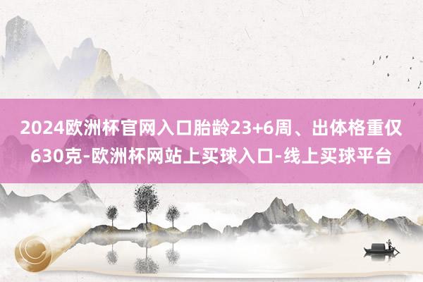 2024欧洲杯官网入口胎龄23+6周、出体格重仅630克-欧洲杯网站上买球入口-线上买球平台