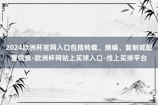 2024欧洲杯官网入口包括转载、摘编、复制或配置镜像-欧洲杯网站上买球入口-线上买球平台