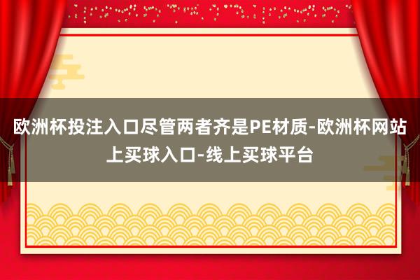 欧洲杯投注入口尽管两者齐是PE材质-欧洲杯网站上买球入口-线上买球平台