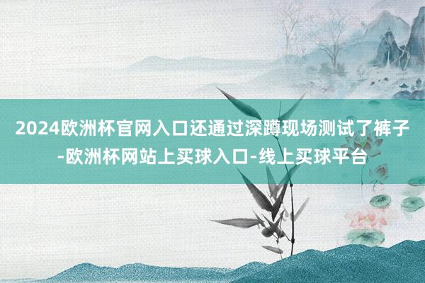 2024欧洲杯官网入口还通过深蹲现场测试了裤子-欧洲杯网站上买球入口-线上买球平台