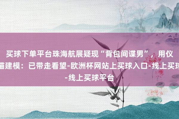买球下单平台珠海航展疑现“背包间谍男”，用仪器扫描建模：已带走看望-欧洲杯网站上买球入口-线上买球平台