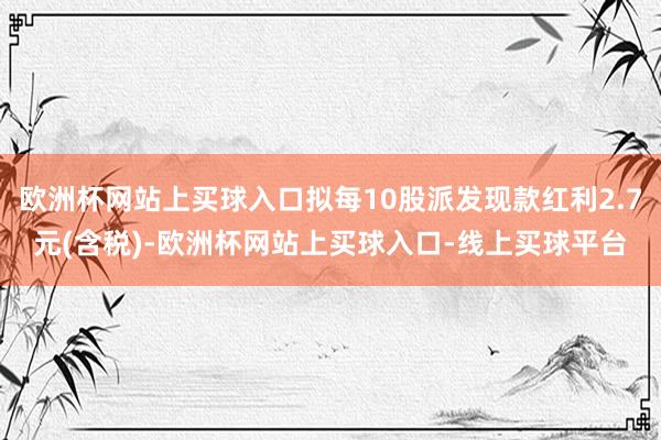 欧洲杯网站上买球入口拟每10股派发现款红利2.7元(含税)-欧洲杯网站上买球入口-线上买球平台