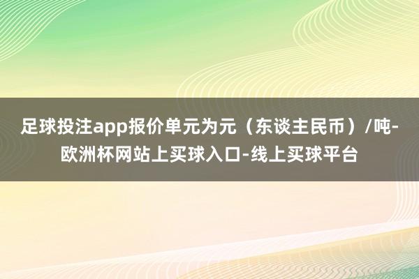 足球投注app报价单元为元（东谈主民币）/吨-欧洲杯网站上买球入口-线上买球平台