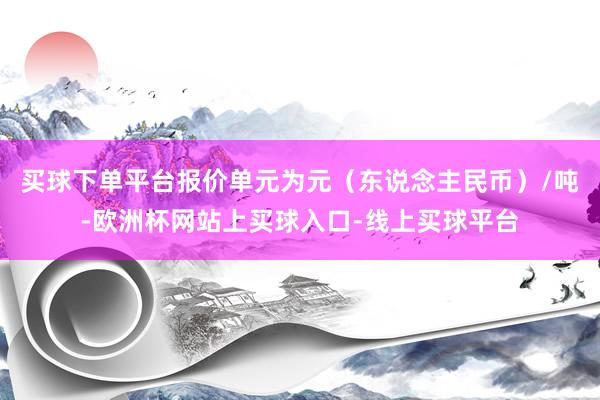 买球下单平台报价单元为元（东说念主民币）/吨-欧洲杯网站上买球入口-线上买球平台