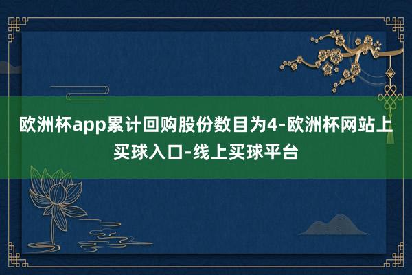 欧洲杯app累计回购股份数目为4-欧洲杯网站上买球入口-线上买球平台