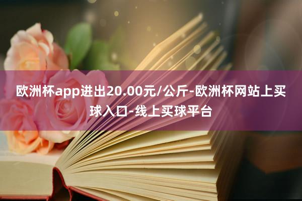 欧洲杯app进出20.00元/公斤-欧洲杯网站上买球入口-线上买球平台