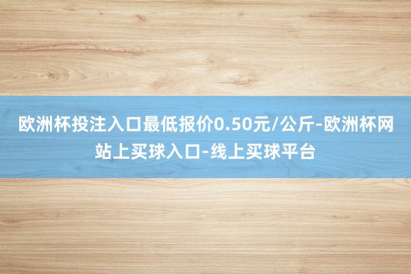 欧洲杯投注入口最低报价0.50元/公斤-欧洲杯网站上买球入口-线上买球平台