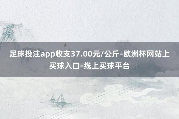 足球投注app收支37.00元/公斤-欧洲杯网站上买球入口-线上买球平台