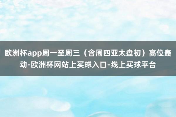 欧洲杯app周一至周三（含周四亚太盘初）高位轰动-欧洲杯网站上买球入口-线上买球平台