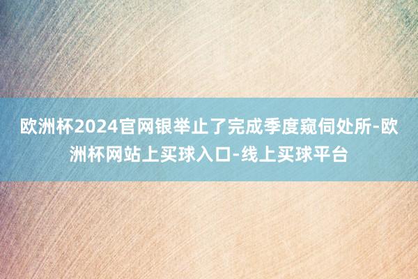 欧洲杯2024官网银举止了完成季度窥伺处所-欧洲杯网站上买球入口-线上买球平台