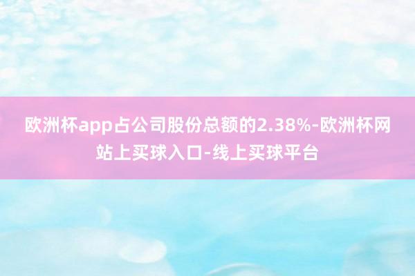 欧洲杯app占公司股份总额的2.38%-欧洲杯网站上买球入口-线上买球平台