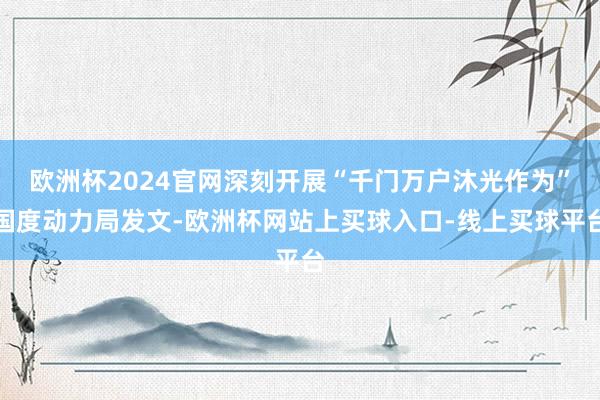 欧洲杯2024官网深刻开展“千门万户沐光作为”国度动力局发文-欧洲杯网站上买球入口-线上买球平台