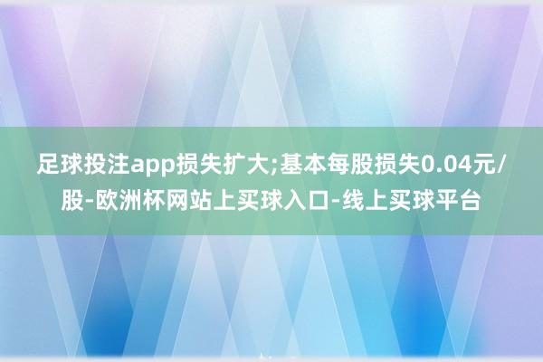 足球投注app损失扩大;基本每股损失0.04元/股-欧洲杯网站上买球入口-线上买球平台