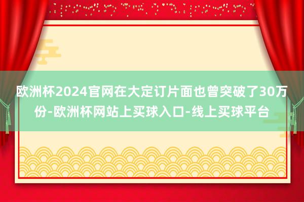 欧洲杯2024官网在大定订片面也曾突破了30万份-欧洲杯网站上买球入口-线上买球平台