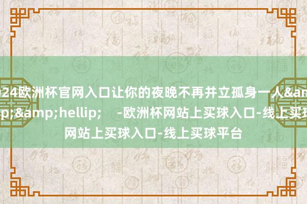 2024欧洲杯官网入口让你的夜晚不再并立孤身一人&hellip;&hellip;    -欧洲杯网站上买球入口-线上买球平台
