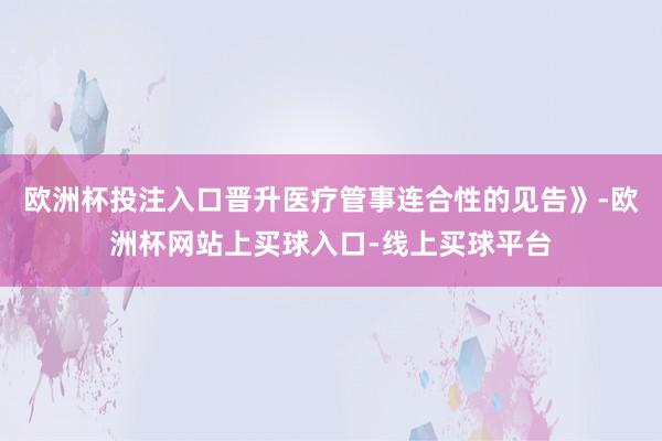 欧洲杯投注入口晋升医疗管事连合性的见告》-欧洲杯网站上买球入口-线上买球平台