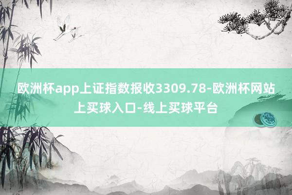 欧洲杯app上证指数报收3309.78-欧洲杯网站上买球入口-线上买球平台