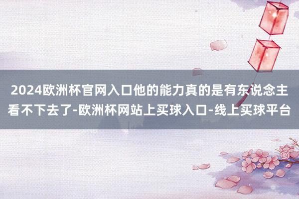 2024欧洲杯官网入口他的能力真的是有东说念主看不下去了-欧洲杯网站上买球入口-线上买球平台