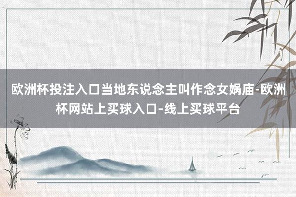 欧洲杯投注入口当地东说念主叫作念女娲庙-欧洲杯网站上买球入口-线上买球平台