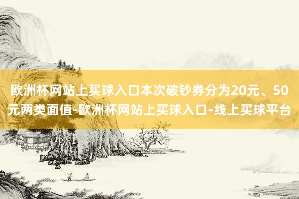 欧洲杯网站上买球入口本次破钞券分为20元、50元两类面值-欧洲杯网站上买球入口-线上买球平台