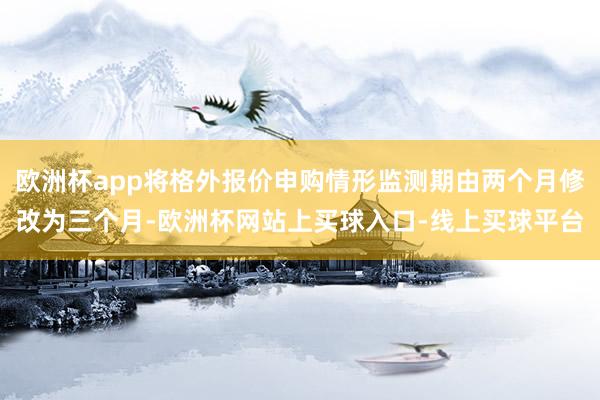欧洲杯app将格外报价申购情形监测期由两个月修改为三个月-欧洲杯网站上买球入口-线上买球平台