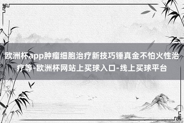 欧洲杯app肿瘤细胞治疗新技巧锤真金不怕火性治疗等-欧洲杯网站上买球入口-线上买球平台