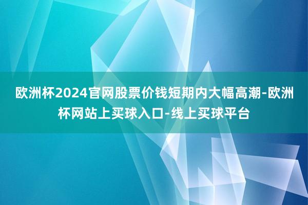 欧洲杯2024官网股票价钱短期内大幅高潮-欧洲杯网站上买球入口-线上买球平台