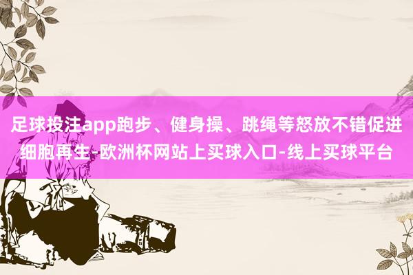 足球投注app跑步、健身操、跳绳等怒放不错促进细胞再生-欧洲杯网站上买球入口-线上买球平台