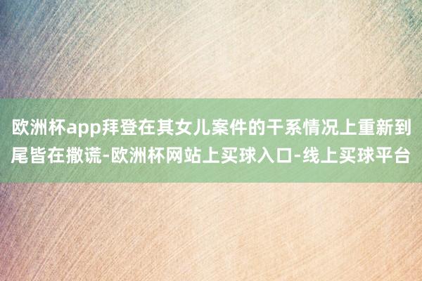 欧洲杯app拜登在其女儿案件的干系情况上重新到尾皆在撒谎-欧洲杯网站上买球入口-线上买球平台