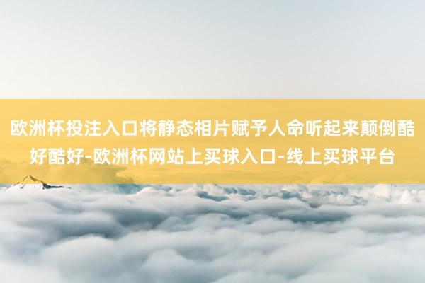 欧洲杯投注入口将静态相片赋予人命听起来颠倒酷好酷好-欧洲杯网站上买球入口-线上买球平台