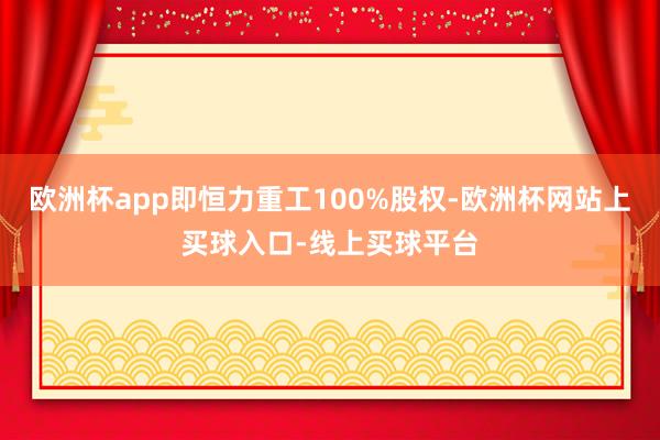 欧洲杯app即恒力重工100%股权-欧洲杯网站上买球入口-线上买球平台