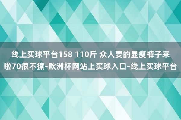 线上买球平台158 110斤 众人要的显瘦裤子来啦70很不擦-欧洲杯网站上买球入口-线上买球平台