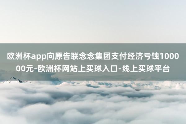 欧洲杯app向原告联念念集团支付经济亏蚀100000元-欧洲杯网站上买球入口-线上买球平台