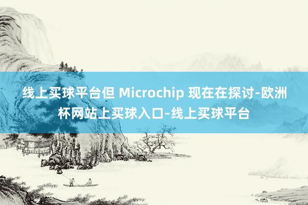 线上买球平台但 Microchip 现在在探讨-欧洲杯网站上买球入口-线上买球平台