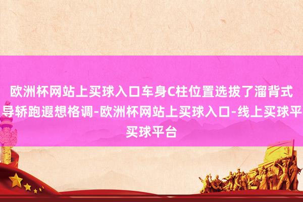 欧洲杯网站上买球入口车身C柱位置选拔了溜背式引导轿跑遐想格调-欧洲杯网站上买球入口-线上买球平台