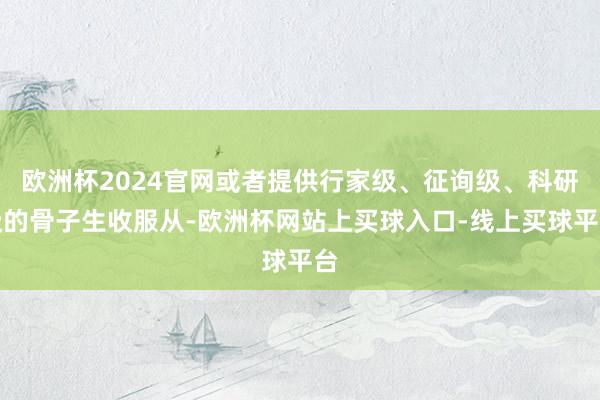 欧洲杯2024官网或者提供行家级、征询级、科研级的骨子生收服从-欧洲杯网站上买球入口-线上买球平台