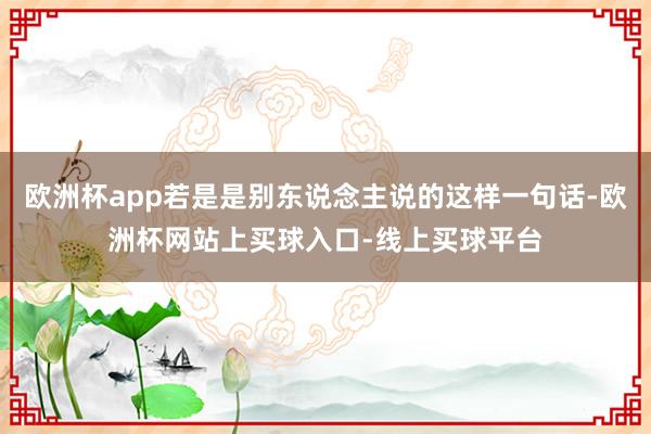 欧洲杯app若是是别东说念主说的这样一句话-欧洲杯网站上买球入口-线上买球平台