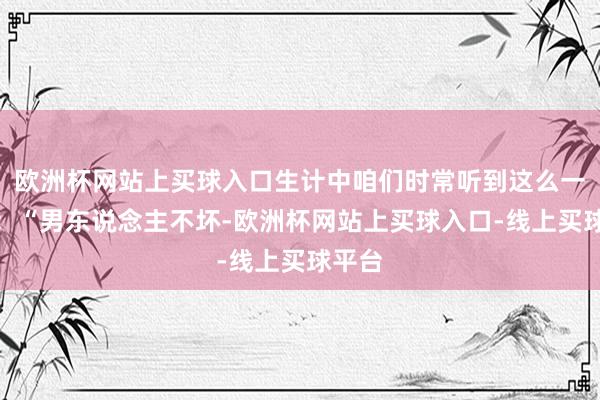 欧洲杯网站上买球入口生计中咱们时常听到这么一句话：“男东说念主不坏-欧洲杯网站上买球入口-线上买球平台