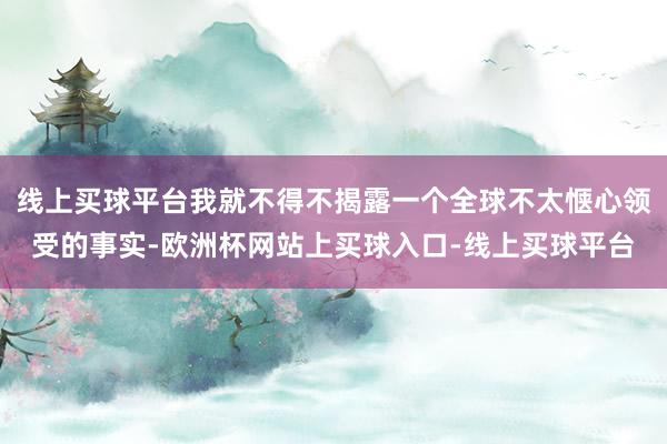 线上买球平台我就不得不揭露一个全球不太惬心领受的事实-欧洲杯网站上买球入口-线上买球平台