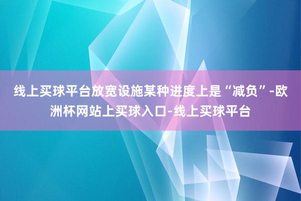 线上买球平台放宽设施某种进度上是“减负”-欧洲杯网站上买球入口-线上买球平台