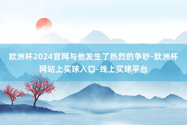 欧洲杯2024官网与他发生了热烈的争吵-欧洲杯网站上买球入口-线上买球平台