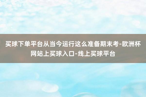 买球下单平台从当今运行这么准备期末考-欧洲杯网站上买球入口-线上买球平台